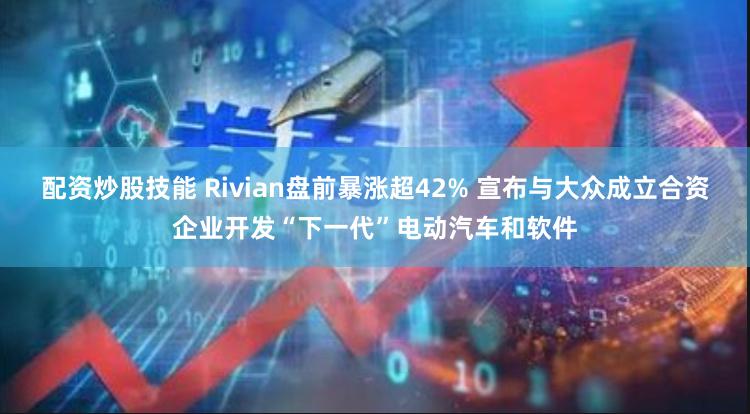 配资炒股技能 Rivian盘前暴涨超42% 宣布与大众成立合资企业开发“下一代”电动汽车和软件