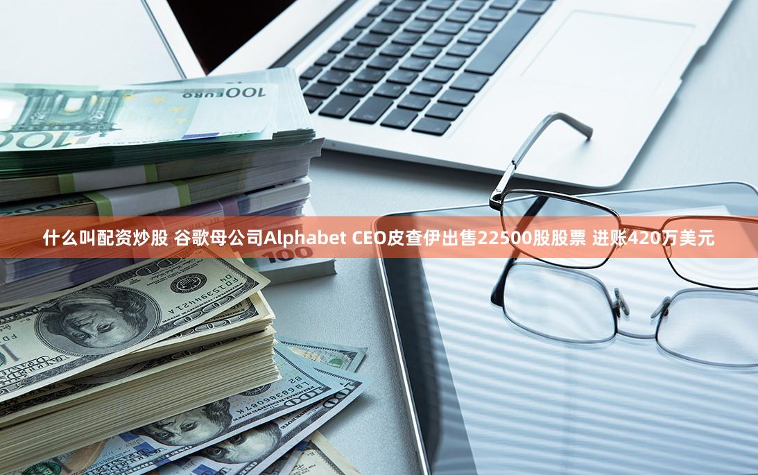 什么叫配资炒股 谷歌母公司Alphabet CEO皮查伊出售22500股股票 进账420万美元