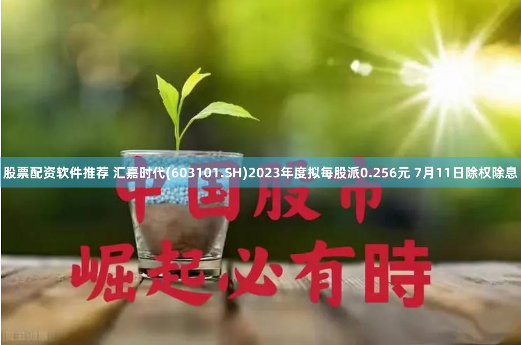 股票配资软件推荐 汇嘉时代(603101.SH)2023年度拟每股派0.256元 7月11日除权除息