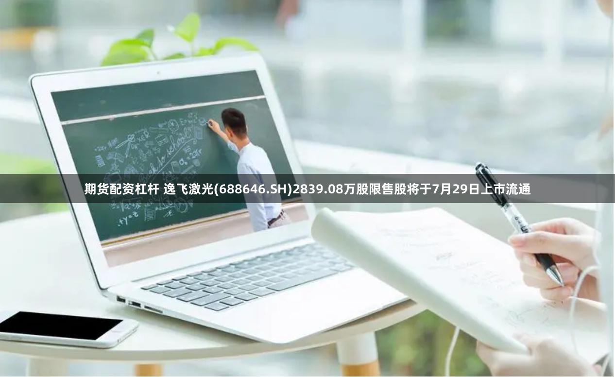 期货配资杠杆 逸飞激光(688646.SH)2839.08万股限售股将于7月29日上市流通