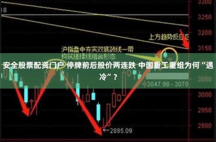 安全股票配资门户 停牌前后股价两连跌 中国重工重组为何“遇冷”？