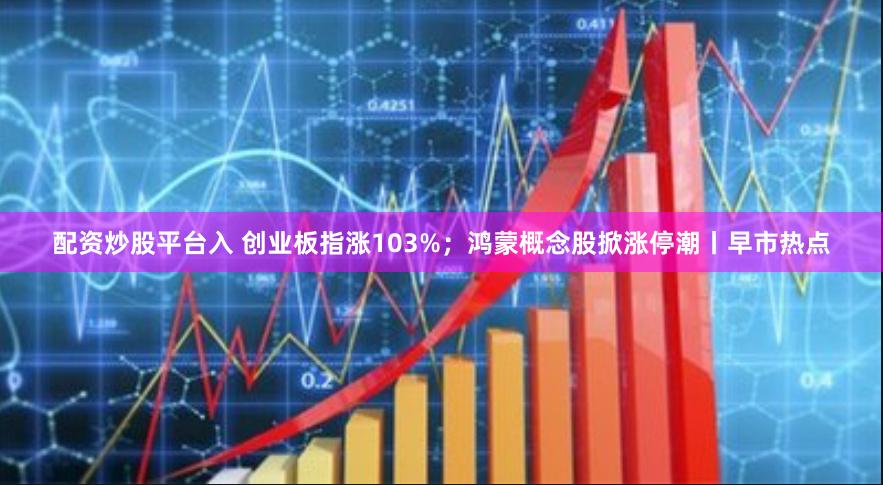 配资炒股平台入 创业板指涨103%；鸿蒙概念股掀涨停潮丨早市热点