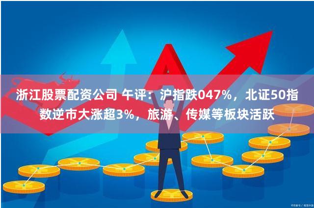 浙江股票配资公司 午评：沪指跌047%，北证50指数逆市大涨超3%，旅游、传媒等板块活跃