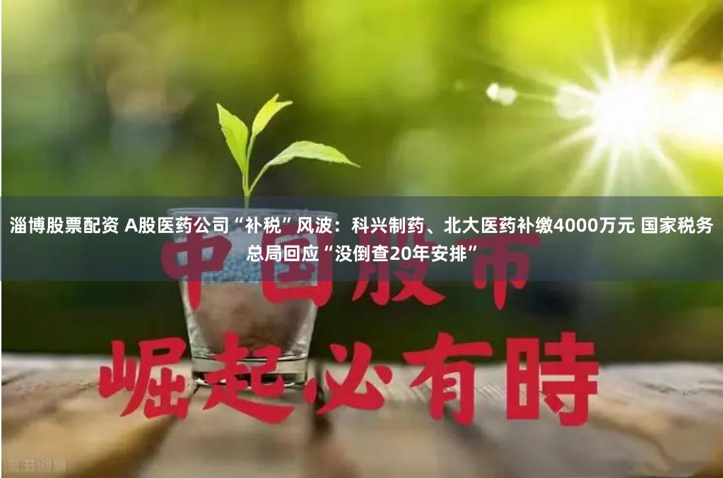 淄博股票配资 A股医药公司“补税”风波：科兴制药、北大医药补缴4000万元 国家税务总局回应“没倒查20年安排”