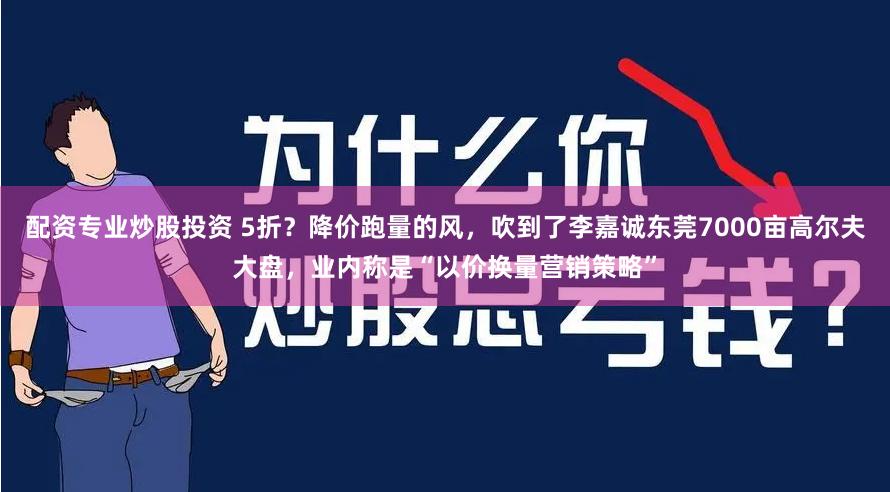 配资专业炒股投资 5折？降价跑量的风，吹到了李嘉诚东莞7000亩高尔夫大盘，业内称是“以价换量营销策略”