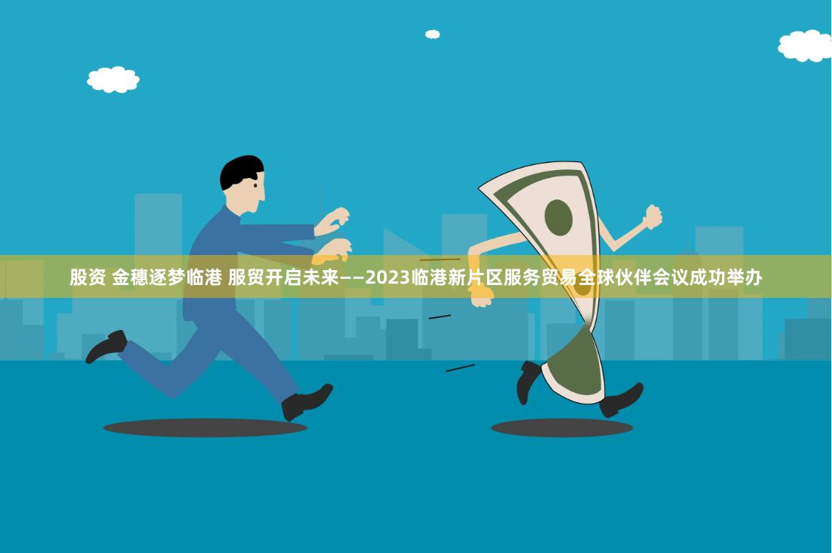 股资 金穗逐梦临港 服贸开启未来——2023临港新片区服务贸易全球伙伴会议成功举办