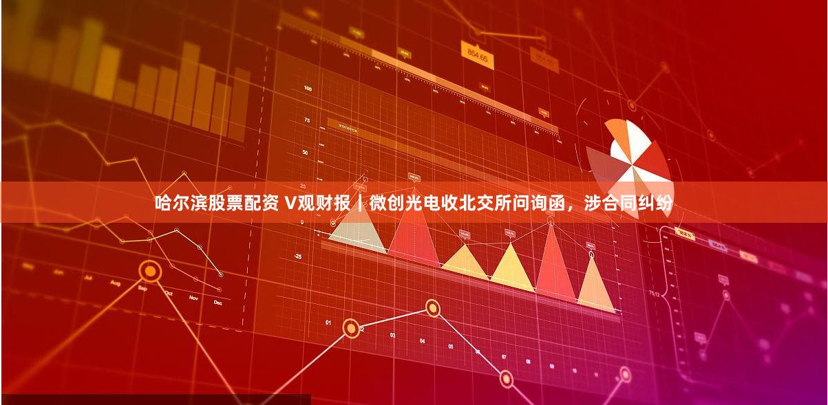 哈尔滨股票配资 V观财报｜微创光电收北交所问询函，涉合同纠纷