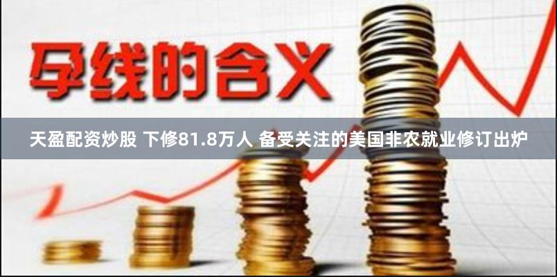 天盈配资炒股 下修81.8万人 备受关注的美国非农就业修订出炉