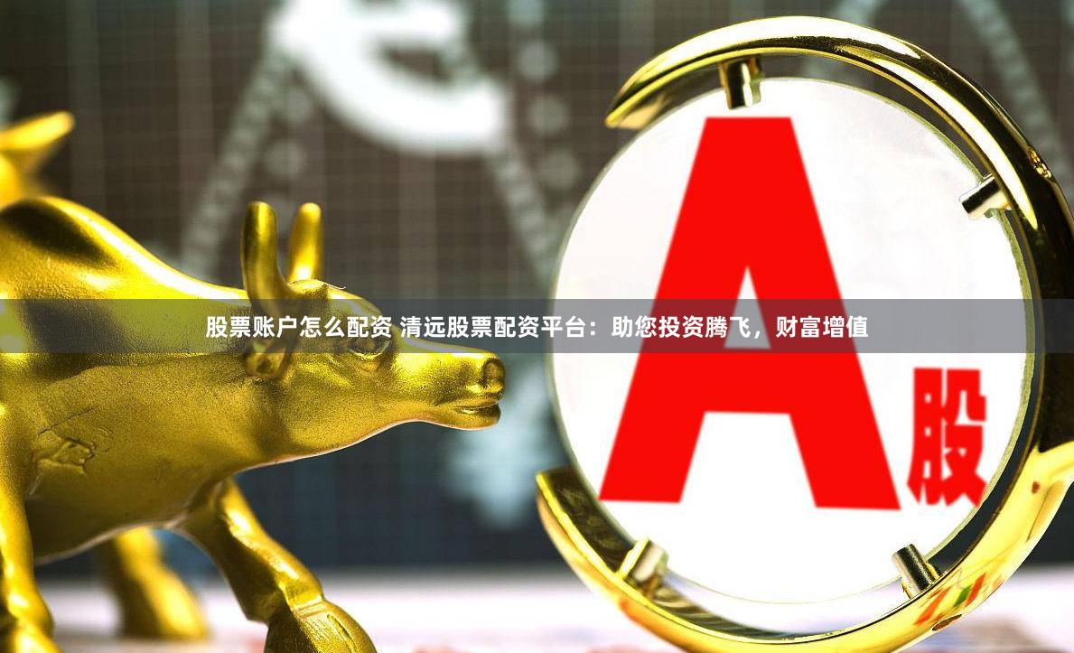 股票账户怎么配资 清远股票配资平台：助您投资腾飞，财富增值