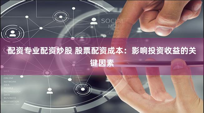 配资专业配资炒股 股票配资成本：影响投资收益的关键因素
