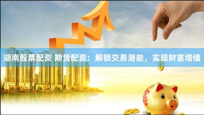 湖南股票配资 期货配资：解锁交易潜能，实现财富增值