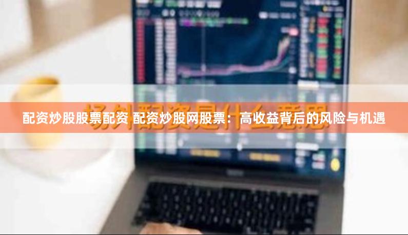 配资炒股股票配资 配资炒股网股票：高收益背后的风险与机遇