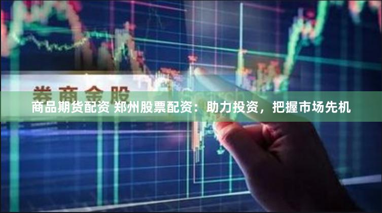 商品期货配资 郑州股票配资：助力投资，把握市场先机