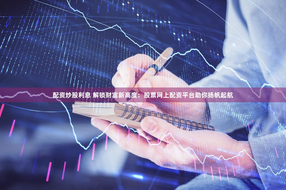 配资炒股利息 解锁财富新高度：股票网上配资平台助你扬帆起航