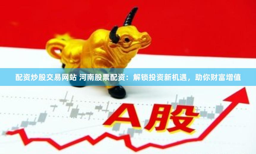 配资炒股交易网站 河南股票配资：解锁投资新机遇，助你财富增值